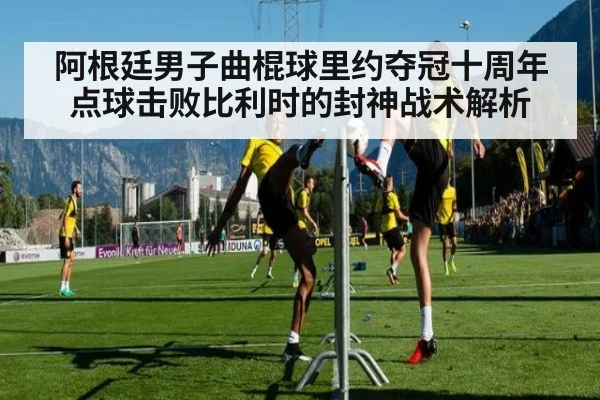 阿根廷男子曲棍球里约夺冠十周年 点球击败比利时的封神战术解析