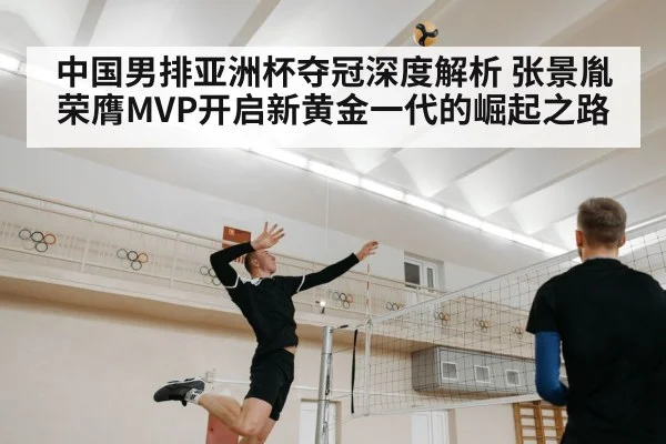 中国男排亚洲杯夺冠深度解析 张景胤荣膺MVP开启新黄金一代的崛起之路