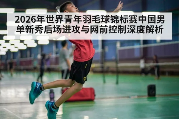 2026年世界青年羽毛球锦标赛中国男单新秀后场进攻与网前控制深度解析